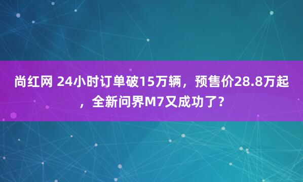 尚红网 24小时订单破15万辆，预售价28.8万起，全新问界M7又成功了？