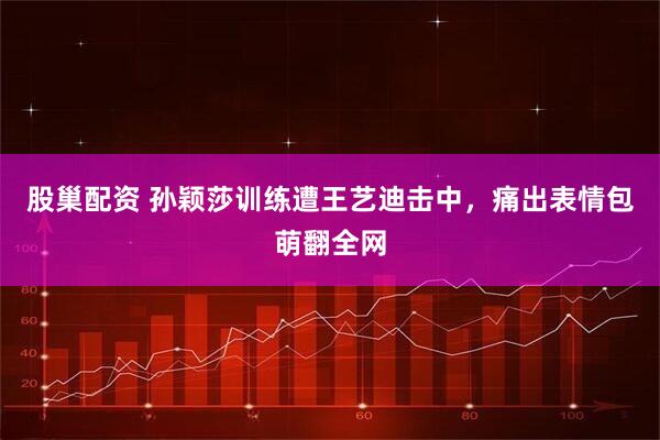 股巢配资 孙颖莎训练遭王艺迪击中，痛出表情包萌翻全网