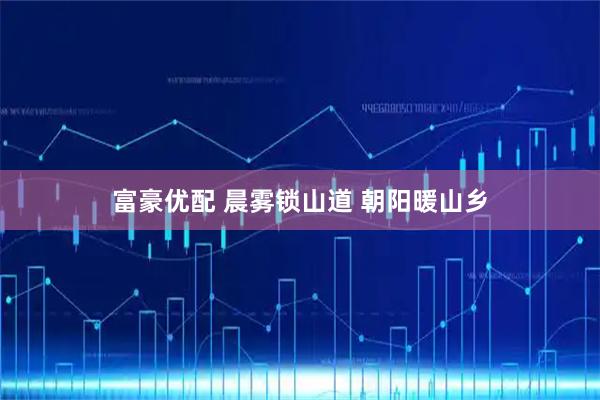 富豪优配 晨雾锁山道 朝阳暖山乡