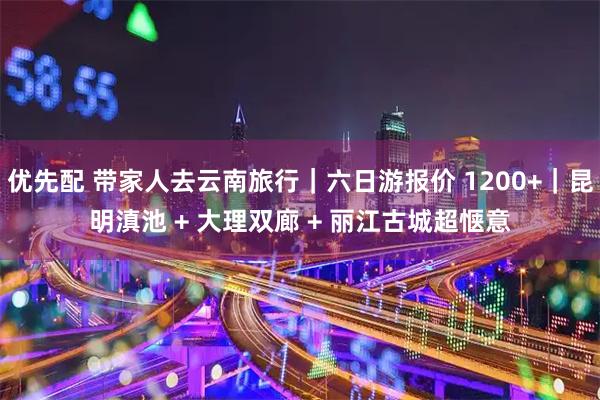 优先配 带家人去云南旅行｜六日游报价 1200+｜昆明滇池 + 大理双廊 + 丽江古城超惬意