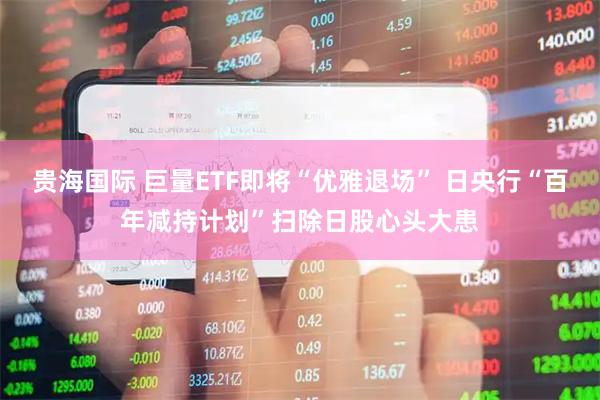 贵海国际 巨量ETF即将“优雅退场” 日央行“百年减持计划”扫除日股心头大患
