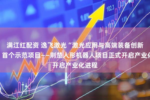 满江红配资 逸飞激光“激光应用与高端装备创新枢纽”首个示范项目——荆楚人形机器人项目正式开启产业化进程