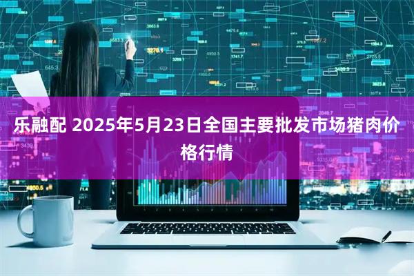 乐融配 2025年5月23日全国主要批发市场猪肉价格行情