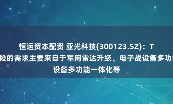 恒运资本配资 亚光科技(300123.SZ)：TR组件现阶段的需求主要来自于军用雷达升级、电子战设备多功能一体化等