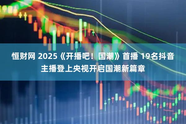 恒财网 2025《开播吧！国潮》首播 19名抖音主播登上央视开启国潮新篇章