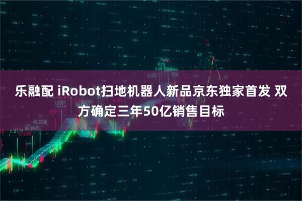 乐融配 iRobot扫地机器人新品京东独家首发 双方确定三年50亿销售目标