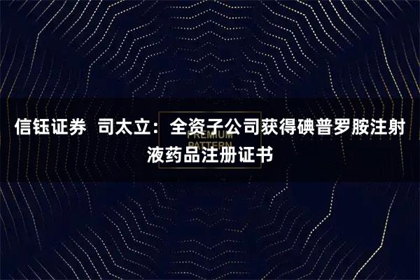 信钰证券  司太立：全资子公司获得碘普罗胺注射液药品注册证书