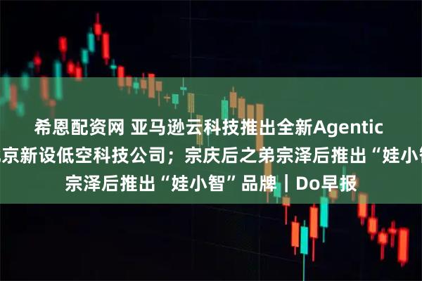 希恩配资网 亚马逊云科技推出全新Agentic AI应用；滴滴在北京新设低空科技公司；宗庆后之弟宗泽后推出“娃小智”品牌｜Do早报