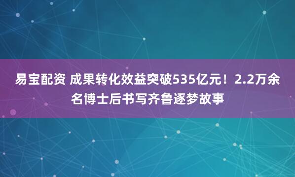 易宝配资 成果转化效益突破535亿元！2.2万余名博士后书写齐鲁逐梦故事