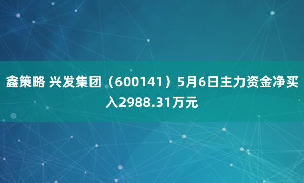 鑫策略 兴发集团（600141）5月6日主力资金净买入2988.31万元