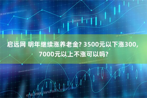 启远网 明年继续涨养老金? 3500元以下涨300, 7000元以上不涨可以吗?