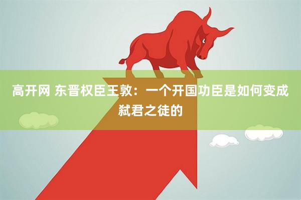 高开网 东晋权臣王敦：一个开国功臣是如何变成弑君之徒的