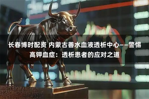 长春博时配资 内蒙古善水血液透析中心——警惕高钾血症：透析患者的应对之道