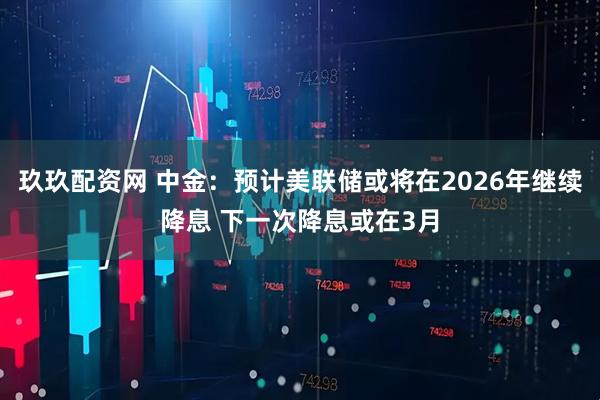 玖玖配资网 中金：预计美联储或将在2026年继续降息 下一次降息或在3月
