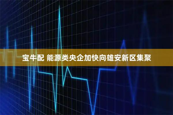 宝牛配 能源类央企加快向雄安新区集聚