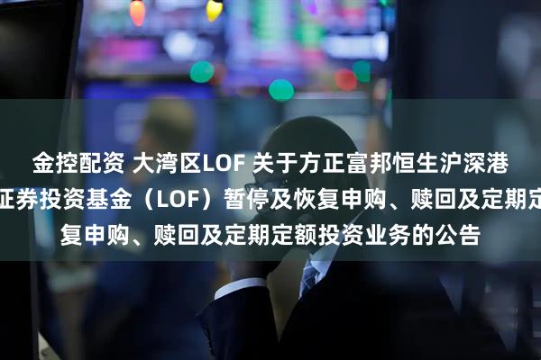 金控配资 大湾区LOF 关于方正富邦恒生沪深港通大湾区综合指数证券投资基金（LOF）暂停及恢复申购、赎回及定期定额投资业务的公告