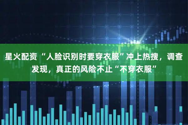 星火配资 “人脸识别时要穿衣服”冲上热搜，调查发现，真正的风险不止“不穿衣服”